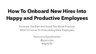 How To Onboard New Hires Into
Happy and Productive Employees
Embrace The Best and Avoid The Worst Practices
When It Comes To Onboarding New Employees
Poornima Vijayashanker
@poornima
#AgileTD
 
