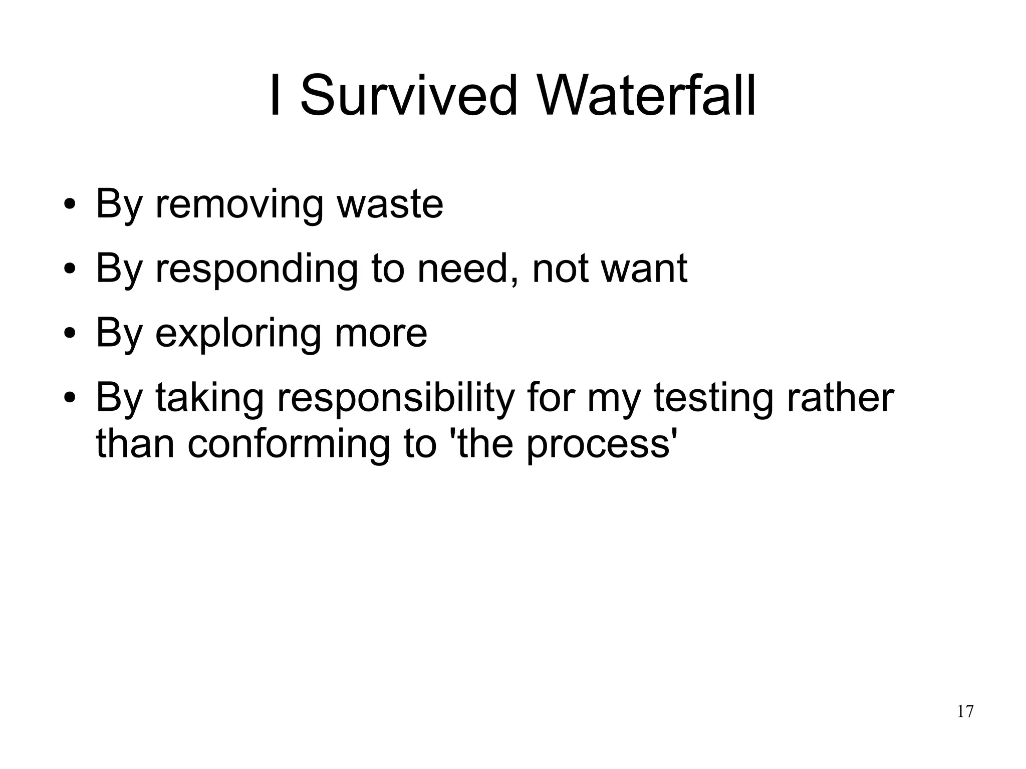 17 I Survived Waterfall ● By removing waste ● By responding to need, not want ● By exploring more ● By taking responsibility for my testing rather than conforming to 'the process' 