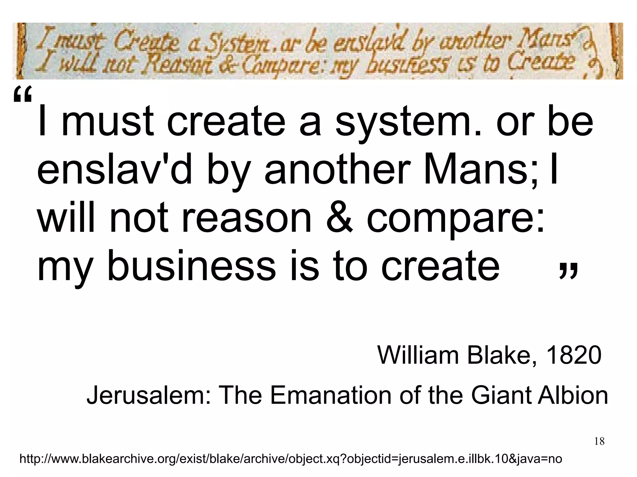 18 I must create a system. or be enslav'd by another Mans; I will not reason & compare: my business is to create William Blake, 1820 Jerusalem: The Emanation of the Giant Albion http://www.blakearchive.org/exist/blake/archive/object.xq?objectid=jerusalem.e.illbk.10&java=no “ ” 