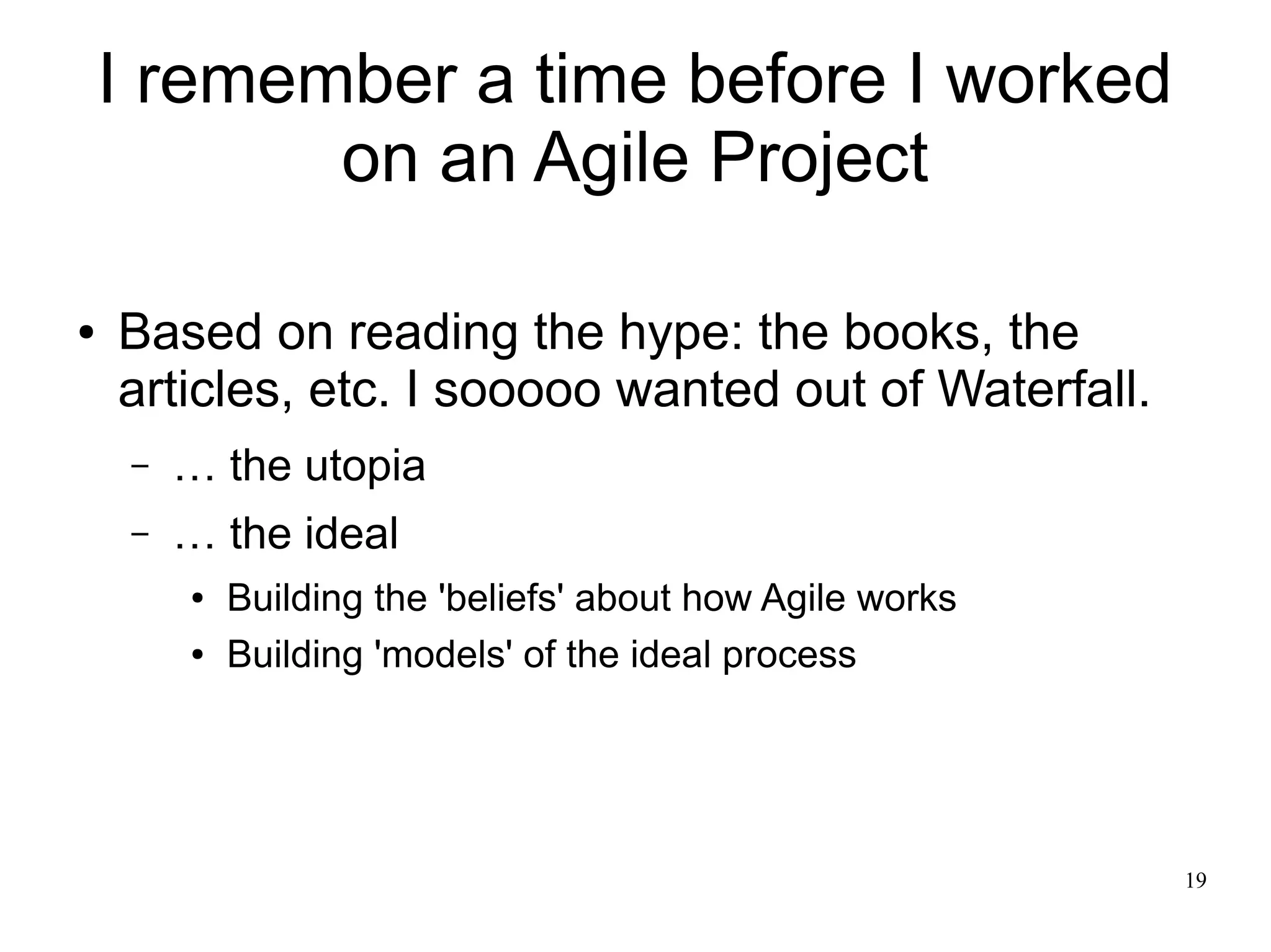 19 I remember a time before I worked on an Agile Project ● Based on reading the hype: the books, the articles, etc. I sooooo wanted out of Waterfall. – … the utopia – … the ideal ● Building the 'beliefs' about how Agile works ● Building 'models' of the ideal process 