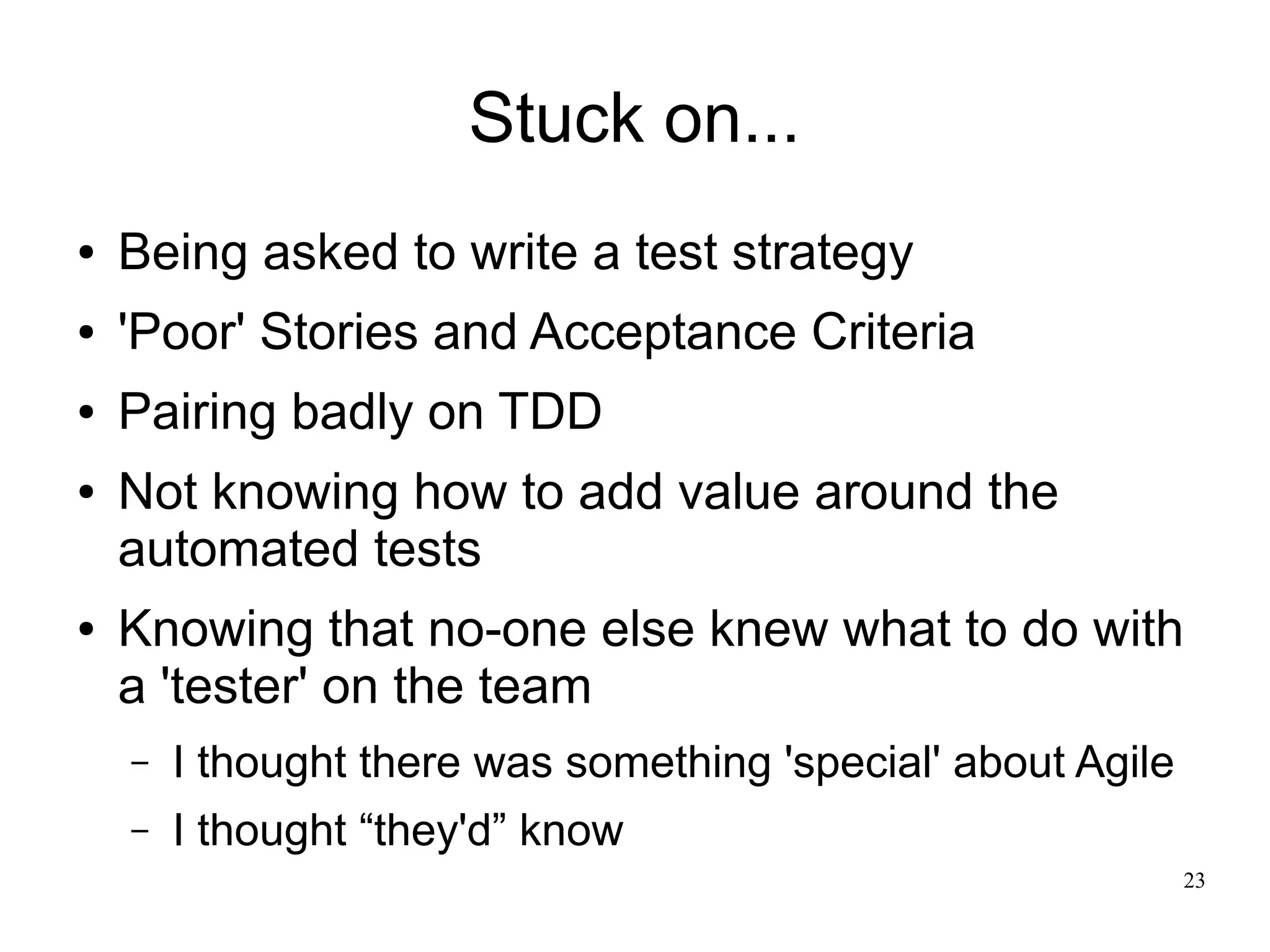 23 Stuck on... ● Being asked to write a test strategy ● 'Poor' Stories and Acceptance Criteria ● Pairing badly on TDD ● Not knowing how to add value around the automated tests ● Knowing that no-one else knew what to do with a 'tester' on the team – I thought there was something 'special' about Agile – I thought “they'd” know 