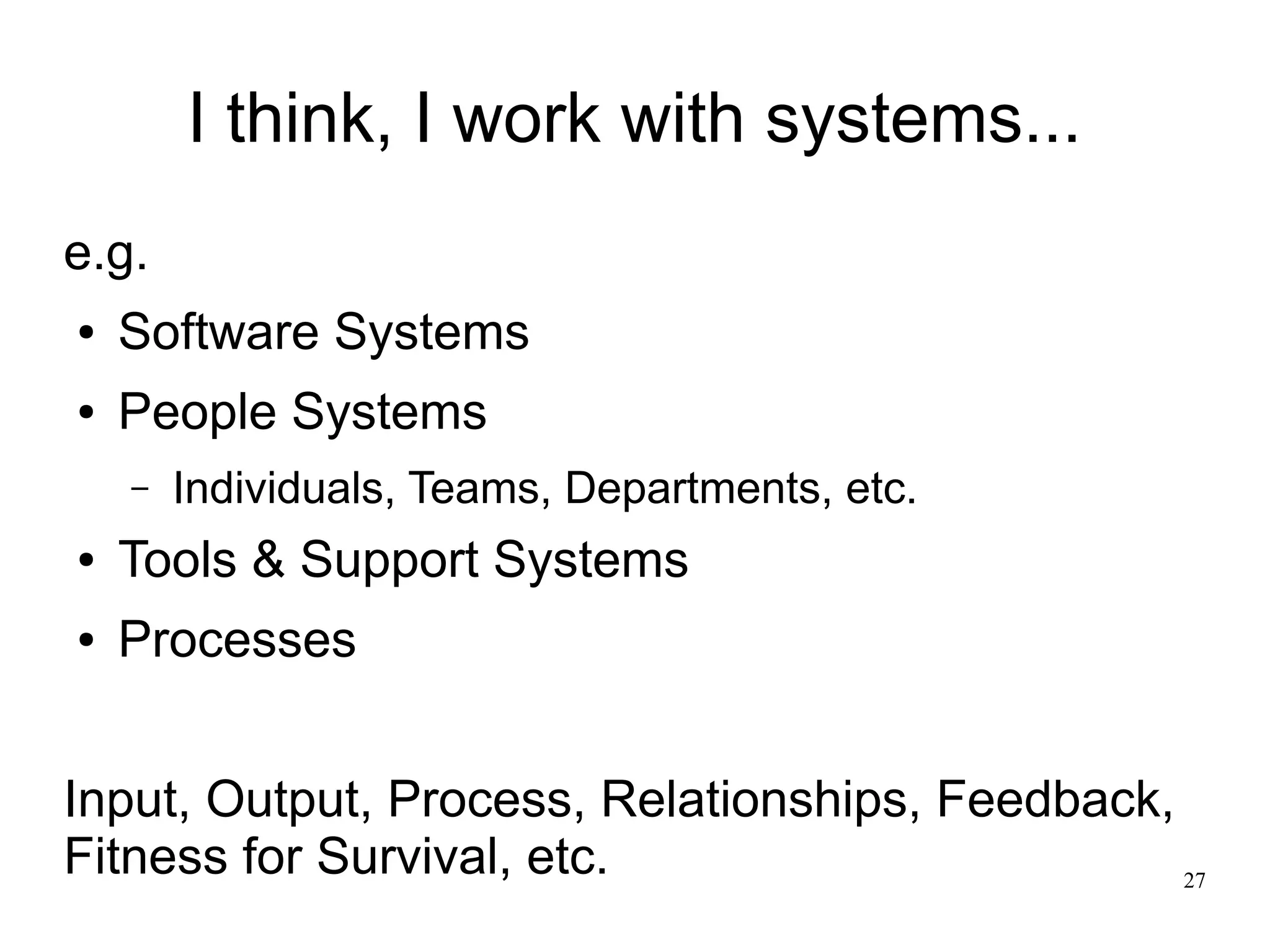 27 I think, I work with systems... e.g. ● Software Systems ● People Systems – Individuals, Teams, Departments, etc. ● Tools & Support Systems ● Processes Input, Output, Process, Relationships, Feedback, Fitness for Survival, etc. 