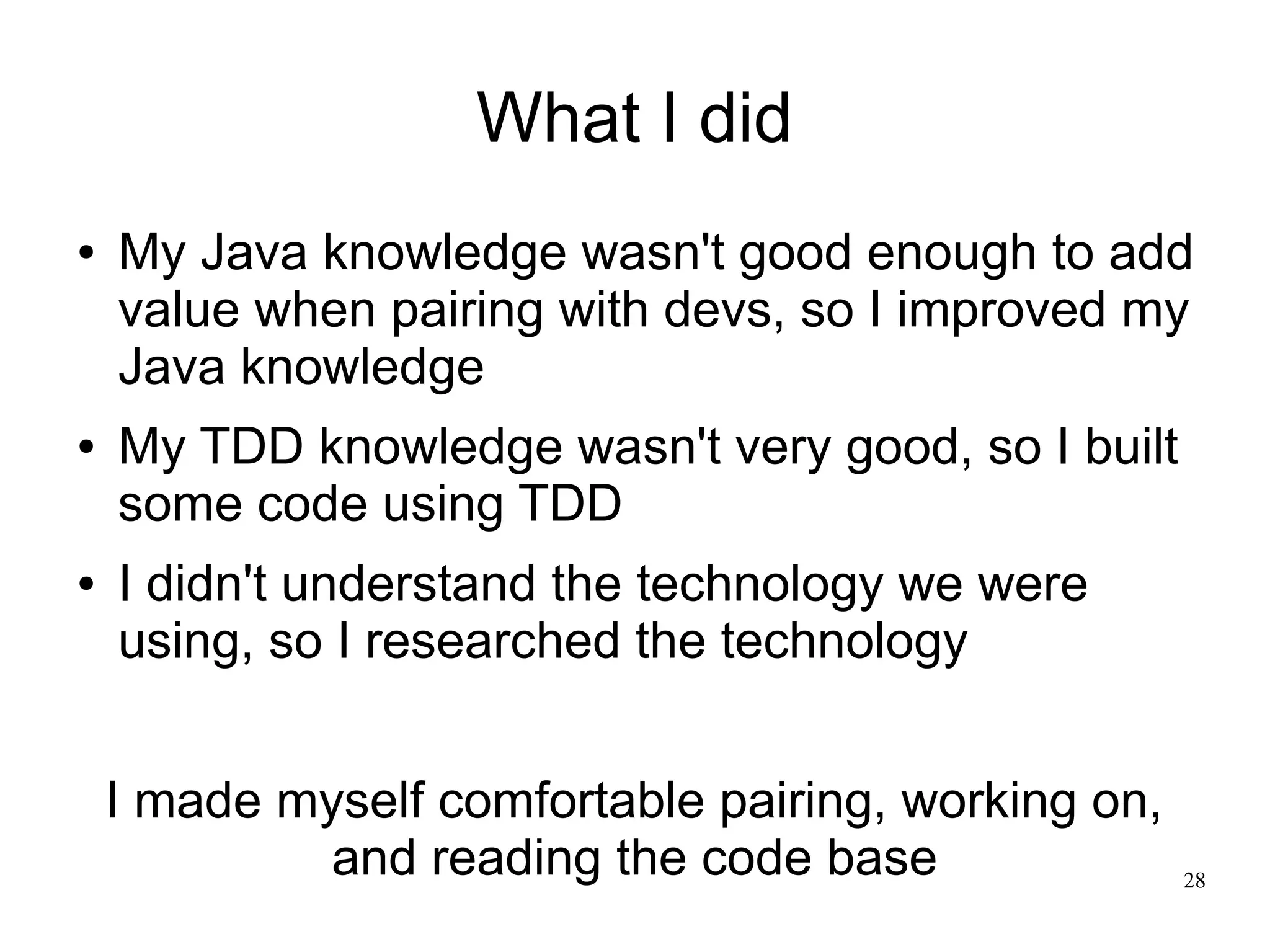 28 What I did ● My Java knowledge wasn't good enough to add value when pairing with devs, so I improved my Java knowledge ● My TDD knowledge wasn't very good, so I built some code using TDD ● I didn't understand the technology we were using, so I researched the technology I made myself comfortable pairing, working on, and reading the code base 