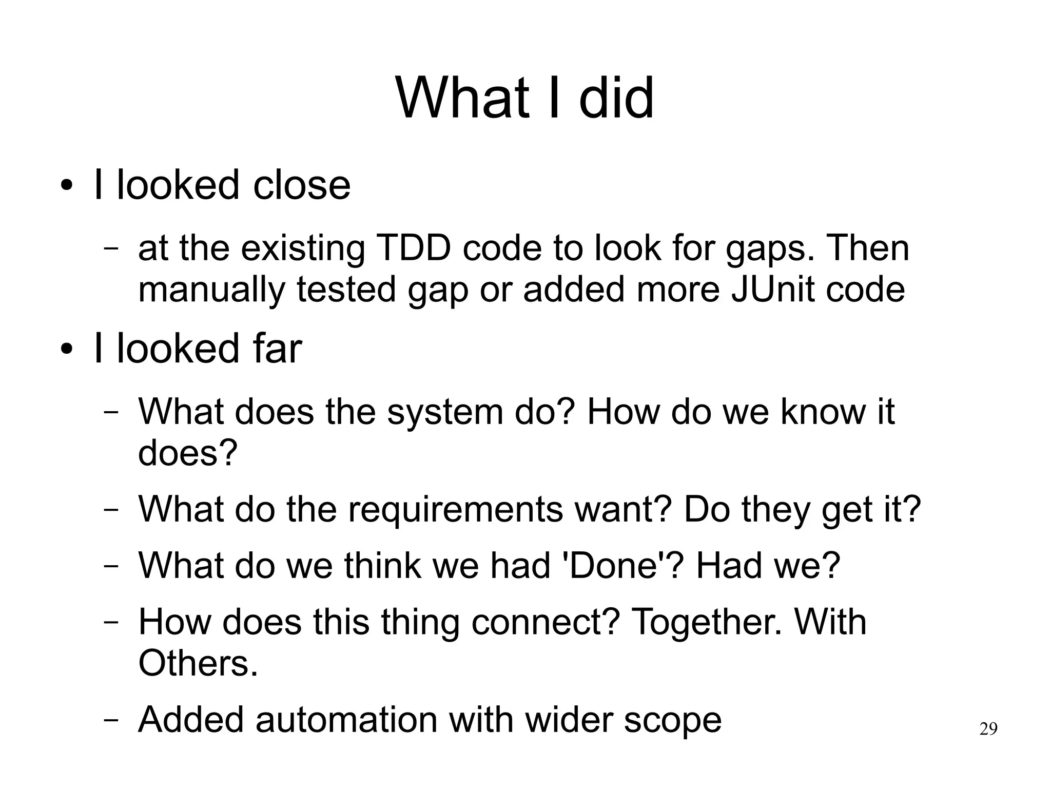 29 What I did ● I looked close – at the existing TDD code to look for gaps. Then manually tested gap or added more JUnit code ● I looked far – What does the system do? How do we know it does? – What do the requirements want? Do they get it? – What do we think we had 'Done'? Had we? – How does this thing connect? Together. With Others. – Added automation with wider scope 