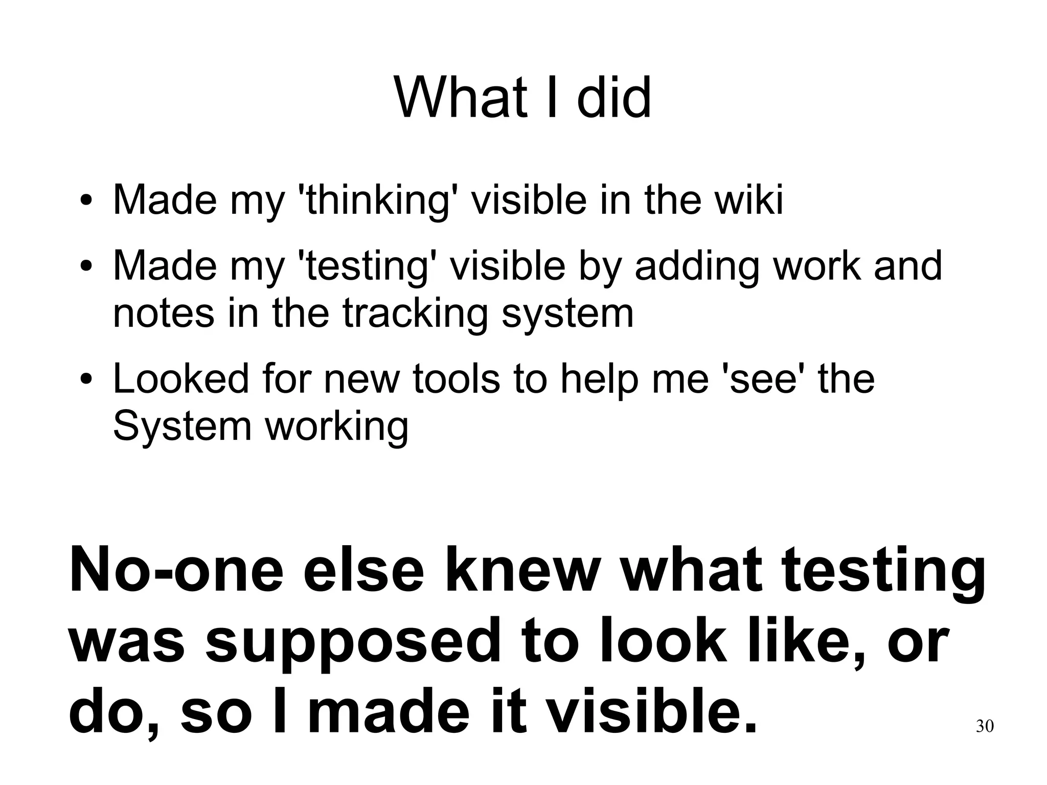 30 What I did ● Made my 'thinking' visible in the wiki ● Made my 'testing' visible by adding work and notes in the tracking system ● Looked for new tools to help me 'see' the System working No-one else knew what testing was supposed to look like, or do, so I made it visible. 