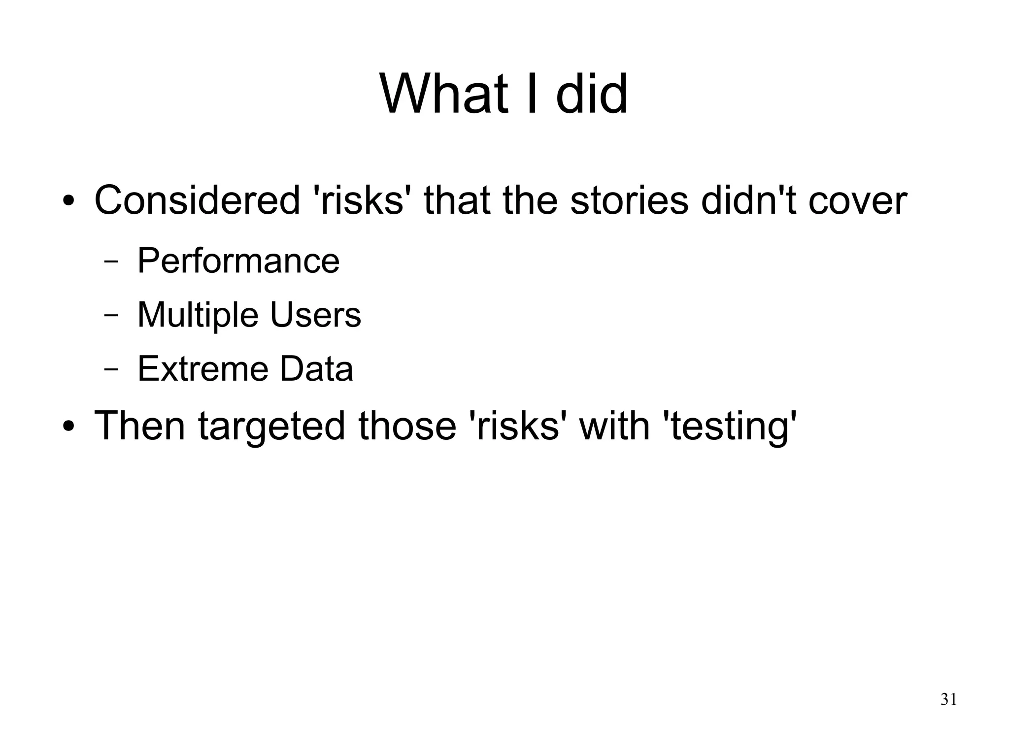 31 What I did ● Considered 'risks' that the stories didn't cover – Performance – Multiple Users – Extreme Data ● Then targeted those 'risks' with 'testing' 