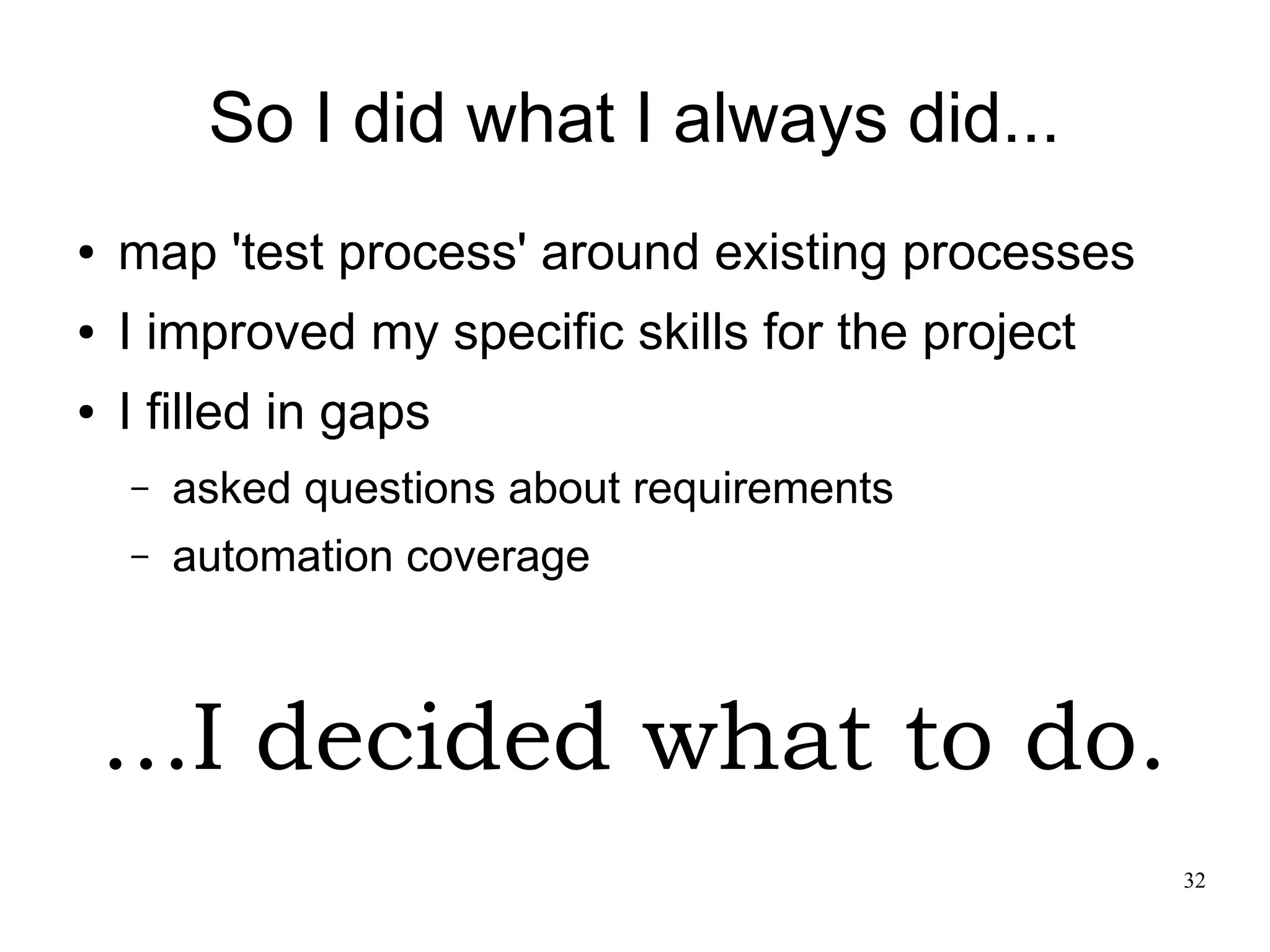 32 So I did what I always did... ● map 'test process' around existing processes ● I improved my specific skills for the project ● I filled in gaps – asked questions about requirements – automation coverage ...I decided what to do. 