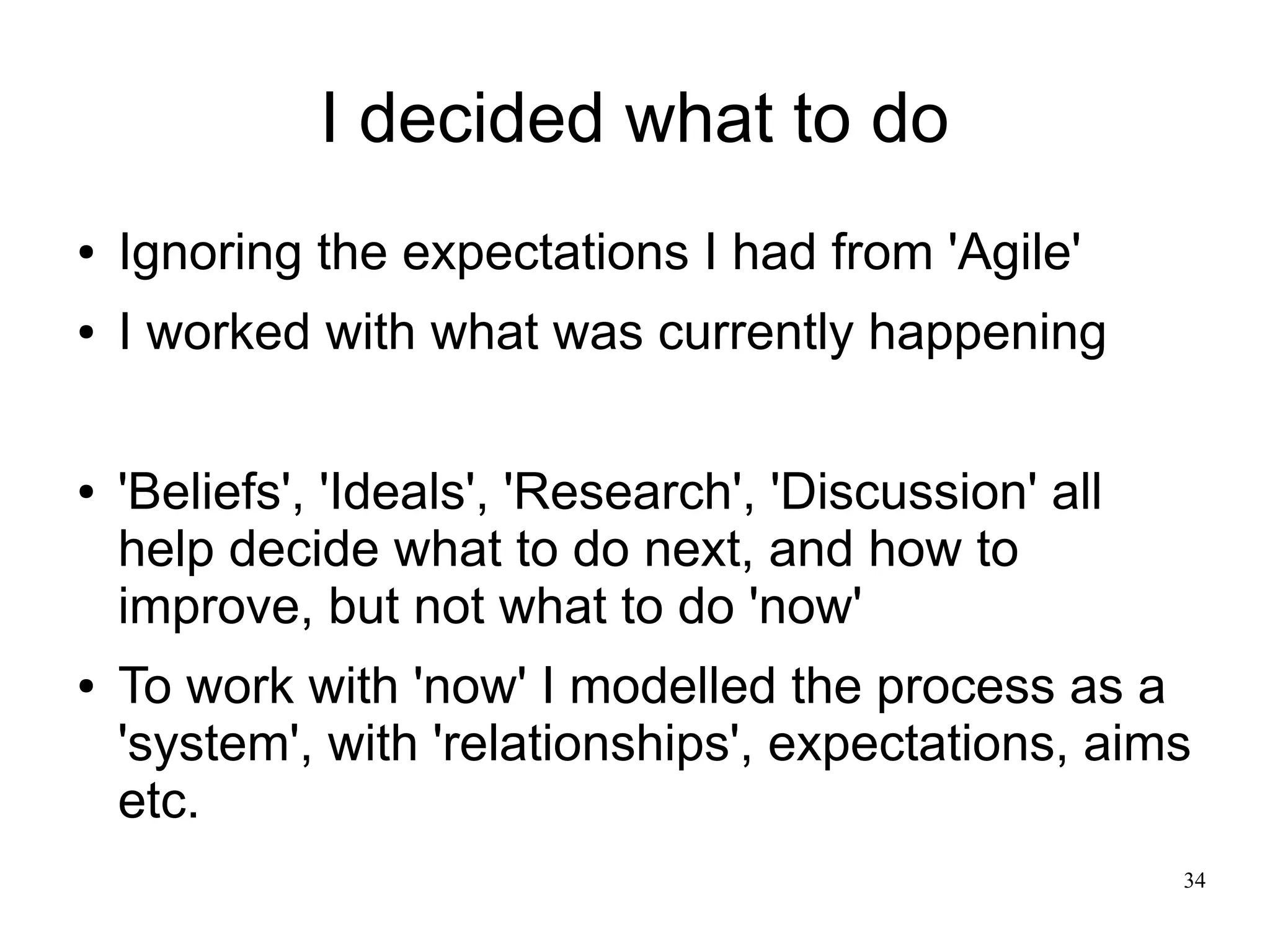 34 I decided what to do ● Ignoring the expectations I had from 'Agile' ● I worked with what was currently happening ● 'Beliefs', 'Ideals', 'Research', 'Discussion' all help decide what to do next, and how to improve, but not what to do 'now' ● To work with 'now' I modelled the process as a 'system', with 'relationships', expectations, aims etc. 