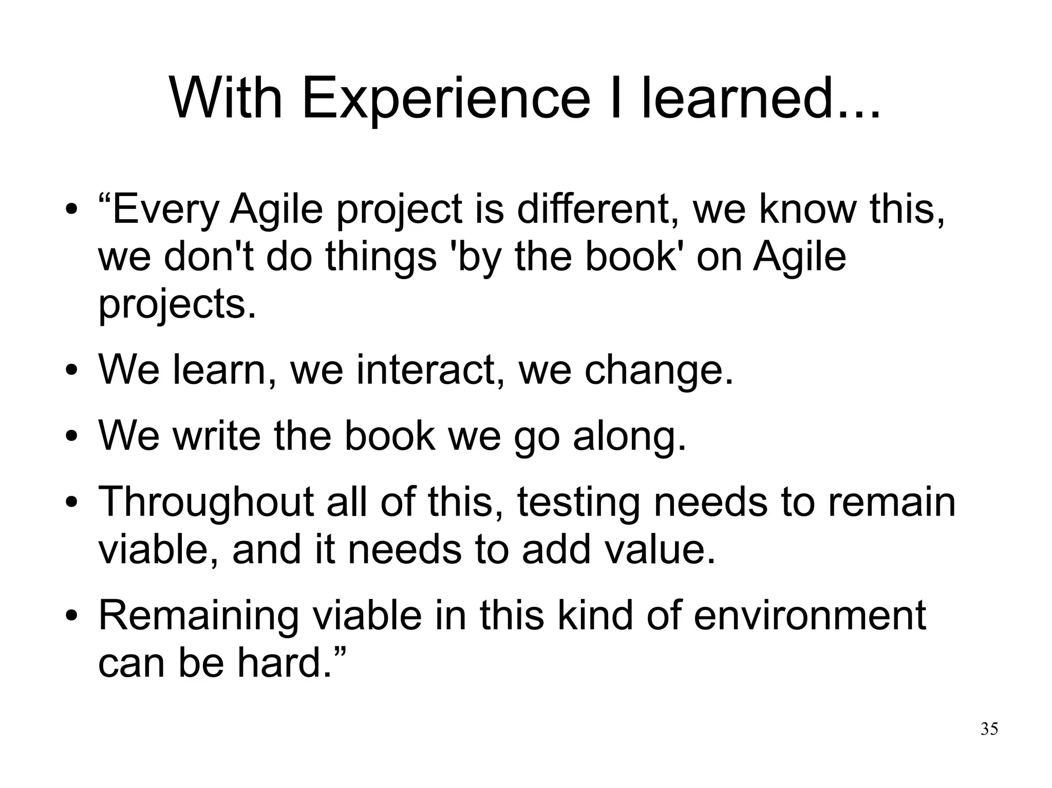 35 With Experience I learned... ● “Every Agile project is different, we know this, we don't do things 'by the book' on Agile projects. ● We learn, we interact, we change. ● We write the book we go along. ● Throughout all of this, testing needs to remain viable, and it needs to add value. ● Remaining viable in this kind of environment can be hard.” 