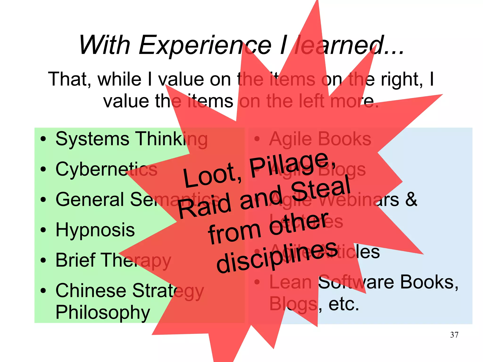 37 With Experience I learned... That, while I value on the items on the right, I value the items on the left more. ● Systems Thinking ● Cybernetics ● General Semantics ● Hypnosis ● Brief Therapy ● Chinese Strategy Philosophy ● Agile Books ● Agile Blogs ● Agile Webinars & Lectures ● Agile Articles ● Lean Software Books, Blogs, etc. Loot, Pillage, Raid and Steal from other disciplines 