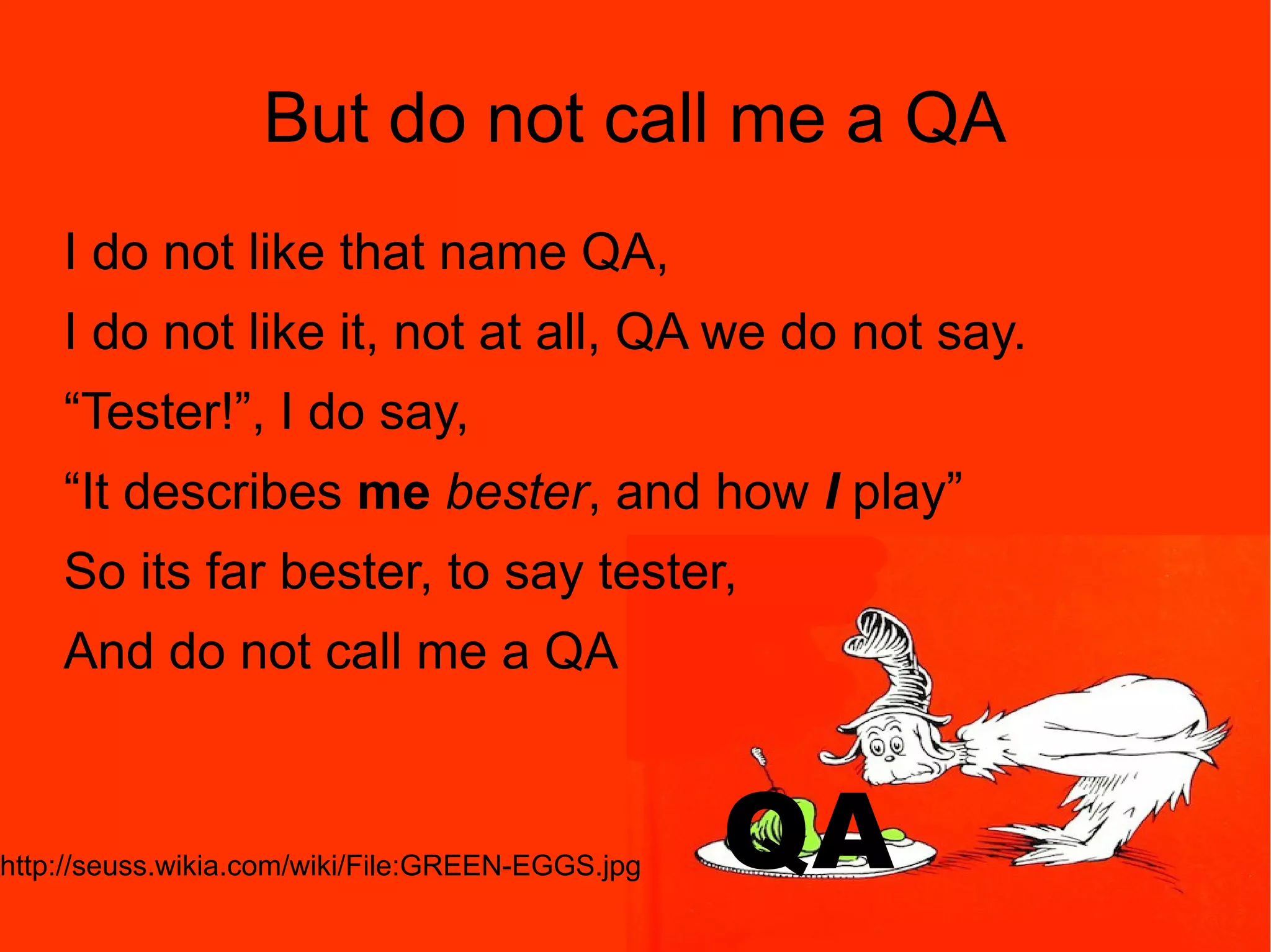 39 But do not call me a QA I do not like that name QA, I do not like it, not at all, QA we do not say. “Tester!”, I do say, “It describes me bester, and how I play” So its far bester, to say tester, And do not call me a QA http://seuss.wikia.com/wiki/File:GREEN-EGGS.jpg QA 