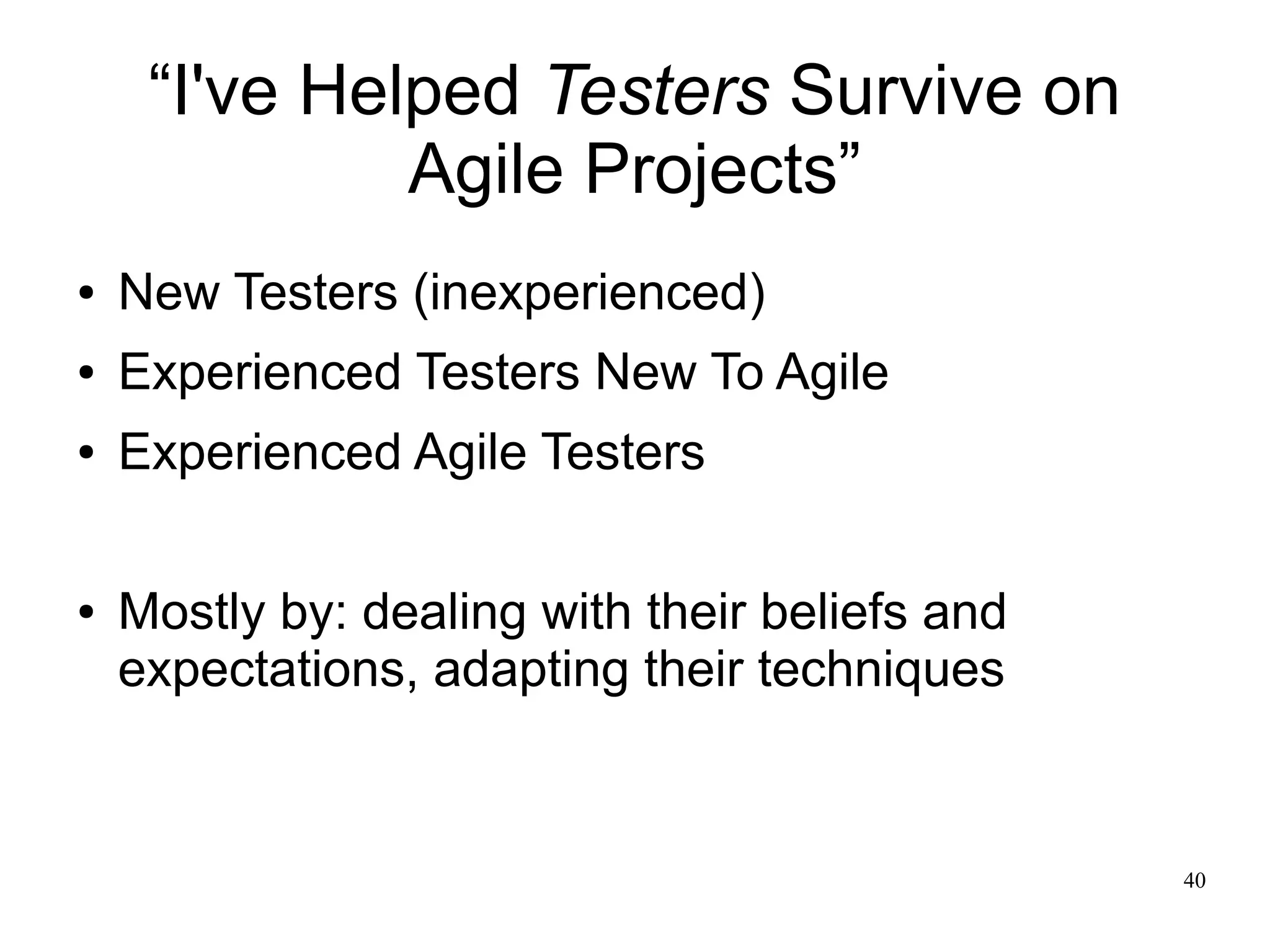 40 “I've Helped Testers Survive on Agile Projects” ● New Testers (inexperienced) ● Experienced Testers New To Agile ● Experienced Agile Testers ● Mostly by: dealing with their beliefs and expectations, adapting their techniques 