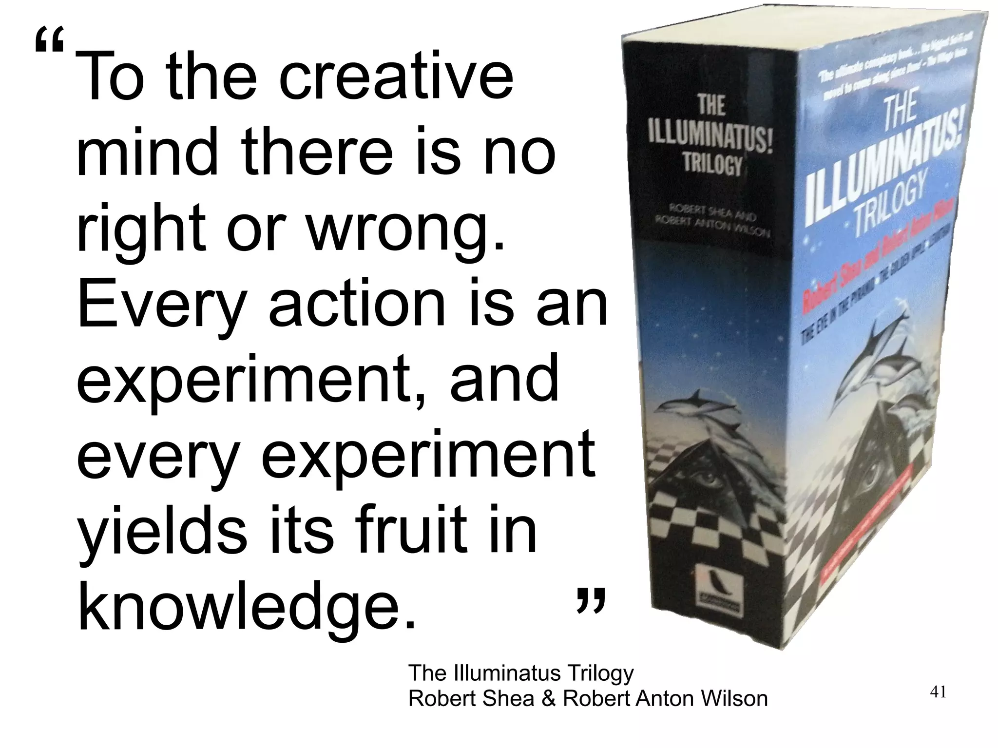 41 To the creative mind there is no right or wrong. Every action is an experiment, and every experiment yields its fruit in knowledge. The Illuminatus Trilogy Robert Shea & Robert Anton Wilson “ ” 