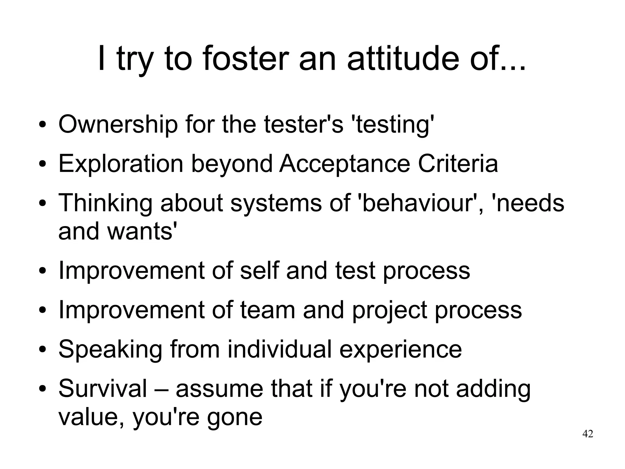 42 I try to foster an attitude of... ● Ownership for the tester's 'testing' ● Exploration beyond Acceptance Criteria ● Thinking about systems of 'behaviour', 'needs and wants' ● Improvement of self and test process ● Improvement of team and project process ● Speaking from individual experience ● Survival – assume that if you're not adding value, you're gone 