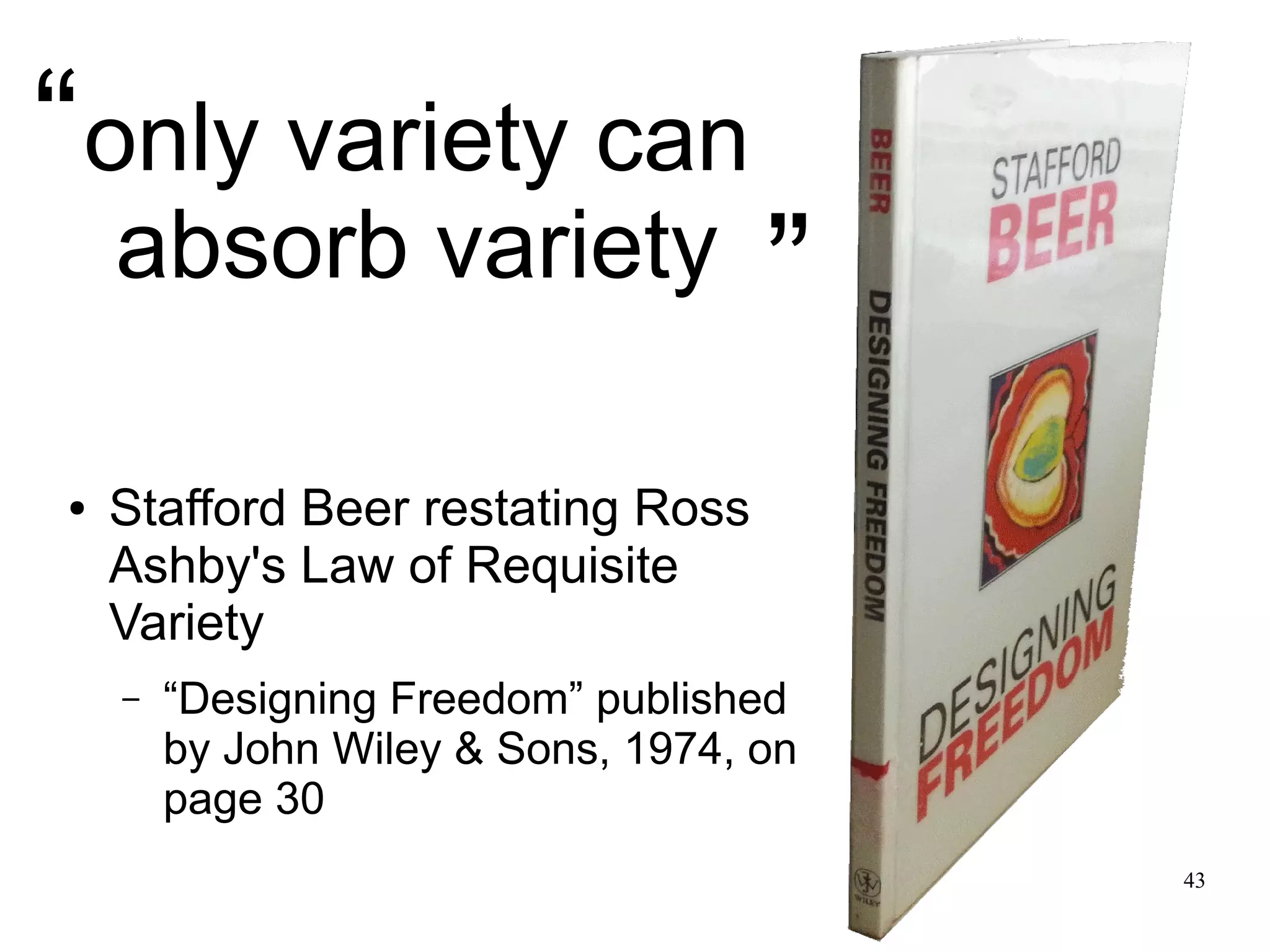 43 only variety can absorb variety ● Stafford Beer restating Ross Ashby's Law of Requisite Variety – “Designing Freedom” published by John Wiley & Sons, 1974, on page 30 “ ” 