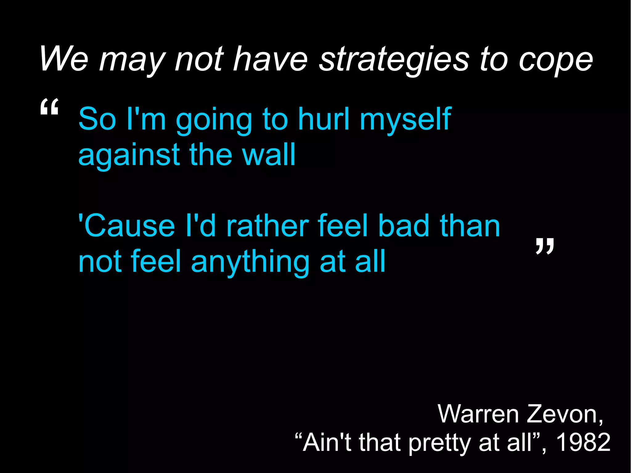 5 We may not have strategies to cope So I'm going to hurl myself against the wall 'Cause I'd rather feel bad than not feel anything at all “ ” Warren Zevon, “Ain't that pretty at all”, 1982 