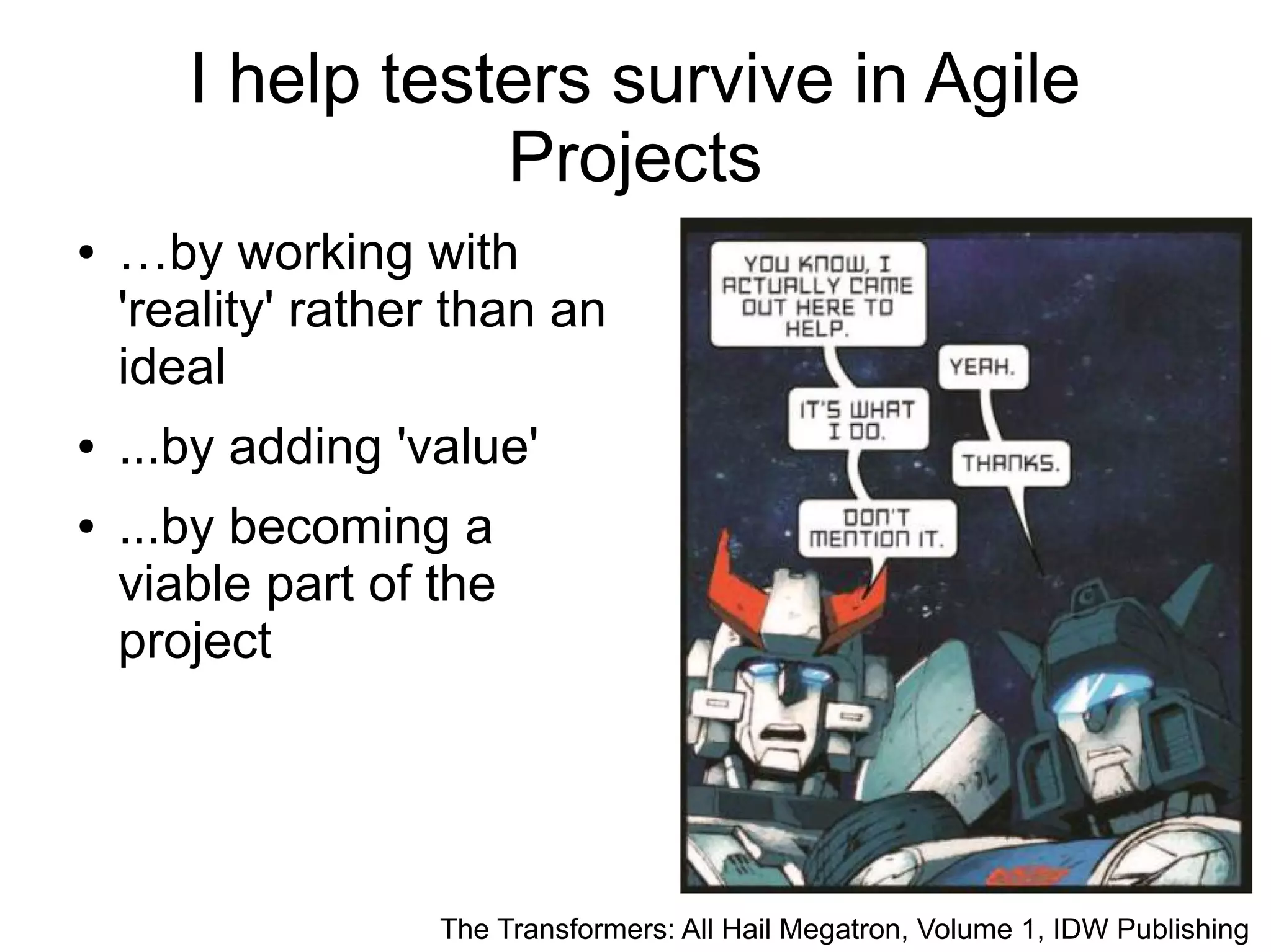 8 I help testers survive in Agile Projects ● …by working with 'reality' rather than an ideal ● ...by adding 'value' ● ...by becoming a viable part of the project The Transformers: All Hail Megatron, Volume 1, IDW Publishing 