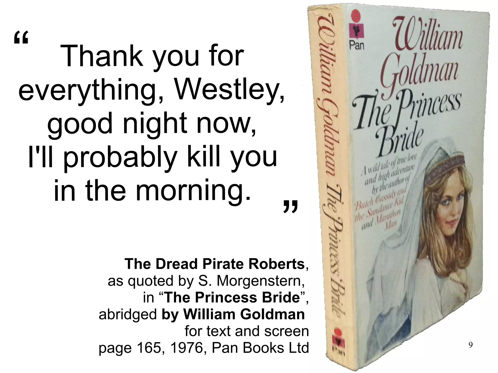 9 Thank you for everything, Westley, good night now, I'll probably kill you in the morning. The Dread Pirate Roberts, as quoted by S. Morgenstern, in “The Princess Bride”, abridged by William Goldman for text and screen page 165, 1976, Pan Books Ltd ” “ 