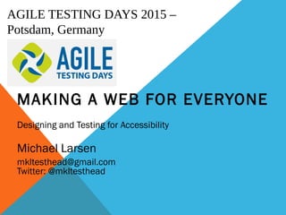 AGILE TESTING DAYS 2015 –
Potsdam, Germany
MAKING A WEB FOR EVERYONE
Designing and Testing for Accessibility
Michael Larsen
mkltesthead@gmail.com
Twitter: @mkltesthead
 