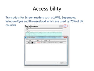 Transcripts for Screen readers such a  JAWS, Supernova, Window-Eyes and Browsealoud which are used by 75% of UK councils   Accessibility 