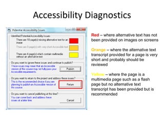 Accessibility Diagnostics Red  – where alternative text has not been provided on images on screens  Orange  – where the alternative text transcript provided for a page is very short and probably should be reviewed  Yellow  – where the page is a multimedia page such as a flash page but no alternative text transcript has been provided but is recommended  