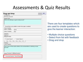 Assessments & Quiz Results There are four templates which are used to create questions to give the learner interaction: •  Multiple choice questions  •  Select from list with feedback  •  Drag and drop  