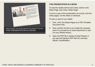 THIS PRESENTATION IS A BOOK
To read the details behind each slide, switch to the
Notes Page view (View, Notes Page)
To print a copy of this presentation as a book, print the
notes pages, not the slides or handouts.
To save a copy for your tablet:
1. First, “print” the Notes Pages as a PDF (Portable
Document File).
2. Next, transfer the file to your tablet (for example,
send it to yourself as an email attachment or add
it to your iBooks library).
3. Open the PDF file in Adobe Acrobat Reader or
any app that displays PDF files (for example,
iBooks, GoodReader).
START, GROW, AND MANAGE A LEARNING COMMUNITY OF PRACTICE 2
 