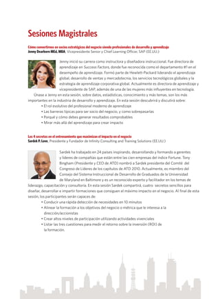Sesiones Magistrales
Cómo convertirnos en socios estratégicos del negocio siendo profesionales de desarrollo y aprendizaje
Jenny Dearborn MEd, MBA, Vicepresidente Senior y Chief Learning Officer, SAP (EE.UU.)
Jenny inició su carrera como instructora y diseñadora instruccional. Fue directora de
aprendizaje en Success Factors, donde fue reconocida como el departamento #1 en el
desempeño de aprendizaje. Formó parte de Hewlett-Packard liderando el aprendizaje
global, desarrollo de ventas y mercadotecnia, los servicios tecnológicos globales y la
estrategia de aprendizaje corporativa global. Actualmente es directora de aprendizaje y
vicepresidente de SAP, además de una de las mujeres más influyentes en tecnología.
Únase a Jenny en esta sesión, sobre datos, estadísticas, conocimiento y más temas, son los más
importantes en la industria de desarrollo y aprendizaje. En esta sesión descubrirá y discutirá sobre:
• El rol evolutivo del profesional moderno de aprendizaje
• Las barreras típicas para ser socio del negocio, y como sobrepasarlas
• Porqué y cómo debes generar resultados comprobables
• Mirar más allá del aprendizaje para crear impacto
Los 4 secretos en el entrenamiento que maximizan el impacto en el negocio
Sardek P. Love, Presidente y Fundador de Infinity Consulting and Training Solutions (EE.UU.)
Sardek ha trabajado en 24 países inspirando, desarrollando y formando a gerentes
y líderes de compañías que están entre las cien empresas del índice Fortune. Tony
Bingham (Presidente y CEO de ATD) nombró a Sardek presidente del Comité del
Congreso de Líderes de los capítulos de ATD 2010. Actualmente, es miembro del
Consejo del Sistema Instruccional de Desarrollo de Graduados de la Universidad
de Maryland en Baltimore y es un reconocido experto y facilitador en los temas de
liderazgo, capacitación y consultoría. En esta sesión Sardek compartirá, cuatro secretos sencillos para
diseñar, desarrollar e impartir formaciones que consiguen el máximo impacto en el negocio. Al final de esta
sesión, los participantes serán capaces de:
• Conducir una rápida detección de necesidades en 10 minutos
• Alinear la formación a los objetivos del negocio o métrica que le interesa a la 	
dirección/accionistas
• Crear altos niveles de participación utilizando actividades vivenciales
• Listar las tres cuestiones para medir el retorno sobre la inversión (ROI) de
la formación.
 