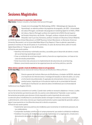 Sesiones Magistrales
Creando social learning en tu organización, utilizando kpm
Filipe Carrera, Profesor, Consultor y Facilitador Internacional (Portugal)
Creador de la Knowledge Pills Methodology (KPM = Métodología de Cápsulas de
Aprendizaje), es además profesor de programas de posgrado y de ISEG – Universidade
de Lisboa (Portugal), coordinador del posgrado en marketing digital en el IADE y IPAM
de Lisboa y Oporto (Portugal), profesor de maestría de la ESEIG (Escola Superior
de Estudos Industriais e de Gestão - Portugal), profesor visitante de la Universidad
Alexandru Ioan Cuza (Iasi, Rumania), profesor invitado en IE Business School (Madrid),
en EADA Business School (Barcelona), en ESERP Business School (Barcelona), en Romanian American
University (Bucareste) y en la Universidad Babe-Bolyai (Cluj-Napoca). Filipe es además capacitador y
ponente en eventos en más de 50 países en 4 continentes. Es autor de diversos libros sobre el mundo
digital disponibles en 7 lenguas en más de 80 países.
Al final de esta sesión podrás:
• Identificar herramientas multimedia sencillas y accesibles para el desarrollo de talento a través 	
del social learning (aprendizaje social).
• Crear un ambiente de social learning por dentro y fuera de sus organizaciones, con base en los 	
casos de estudio presentados.
• Evitar los errores más comunes en la implementación de soluciones de social learning.
• Retener conocimiento esencial en las organizaciones de una forma práctica y sencilla.
Liderar, innovar y aprender a través de mindfulness: innovar no es lo que piensas
Dr. Eric López Maya, Director General del Instituto Mexicano de Mindfulness (México/EE.UU.)
Director general del Instituto Mexicano de Mindfulness y fundador de REDEA, dedicado
a la impartición de intervenciones e investigación basados en atención plena, así como
a la formación de profesionales. Es egresado de entrenamiento clínico en medicina
mente/cuerpo, impartido por la Escuela de medicina de la universidad de Harvard.
Certificado en facilitación con atención plena (mindfulness) por la Universidad de
California en Los Ángeles (UCLA).
Hoy en día la única constante es el cambio. Cuando todo cambia es necesario adaptarse e innovar, ¿cuáles
son las herramientas que tenemos para ello, las usamos como deberíamos? Aprender a usar nuestras
herramientas personales para alcanzar el éxito esperado es parte importante de esta sesión.
La atención plena (mindfulness) es una disciplina donde convergen la medicina, neurociencia, psicología
y administración, entre otras ciencias que impacta positivamente nuestra capacidad de aprender, aplicar y
lograr lo que queremos en las diferentes áreas de la vida de una persona.
Al final de esta sesión podrás:
• Implementar ejercicios prácticos de mindfulness para incrementar el rendimiento personal y de 	
tus colaboradores.
• Comprender resultados ceintíficos en el campo empresarial, que avalan la utilidad de mindfulness.
• Establecer los puntos de mindfulness que quieres implementar en tu organización, a través de la 	
demostración de estudio de casos exitosos en organizaciones.
 