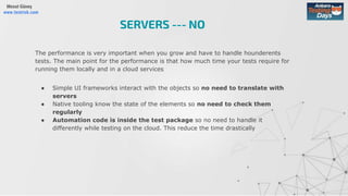 Mesut Güneş
www.testrisk.com
The performance is very important when you grow and have to handle hounderents
tests. The main point for the performance is that how much time your tests require for
running them locally and in a cloud services
● Simple UI frameworks interact with the objects so no need to translate with
servers
● Native tooling know the state of the elements so no need to check them
regularly
● Automation code is inside the test package so no need to handle it
differently while testing on the cloud. This reduce the time drastically
SERVERS --- NO
 