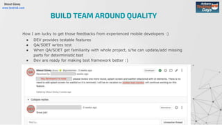 Mesut Güneş
www.testrisk.com
How I am lucky to get those feedbacks from experienced mobile developers :)
● DEV provides testable features
● QA/SDET writes test
● When QA/SDET get familiarity with whole project, s/he can update/add missing
parts for deterministic test
● Dev are ready for making test framework better :)
BUILD TEAM AROUND QUALITY
 
