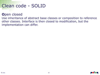 10© 2016
Clean code - SOLID
Open closed
Use inheritance of abstract base classes or composition to reference
other classes. Interface is then closed to modification, but the
implementation can differ.
 