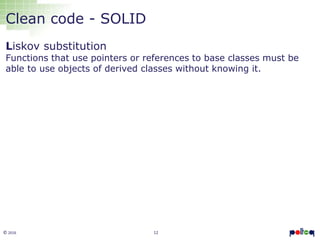 12© 2016
Clean code - SOLID
Liskov substitution
Functions that use pointers or references to base classes must be
able to use objects of derived classes without knowing it.
 