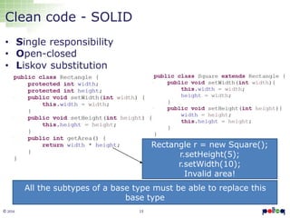 13© 2016
Clean code - SOLID
• Single responsibility
• Open-closed
• Liskov substitution
All the subtypes of a base type must be able to replace this
base type
Rectangle r = new Square();
r.setHeight(5);
r.setWidth(10);
Invalid area!
 