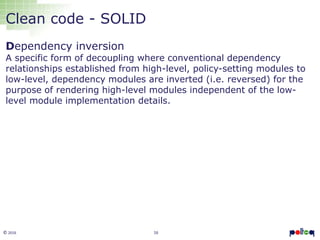 16© 2016
Clean code - SOLID
Dependency inversion
A specific form of decoupling where conventional dependency
relationships established from high-level, policy-setting modules to
low-level, dependency modules are inverted (i.e. reversed) for the
purpose of rendering high-level modules independent of the low-
level module implementation details.
 