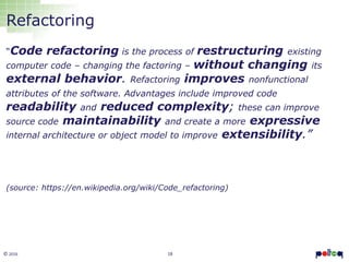 18© 2016
Refactoring
“Code refactoring is the process of restructuring existing
computer code – changing the factoring – without changing its
external behavior. Refactoring improves nonfunctional
attributes of the software. Advantages include improved code
readability and reduced complexity; these can improve
source code maintainability and create a more expressive
internal architecture or object model to improve extensibility.”
(source: https://en.wikipedia.org/wiki/Code_refactoring)
 