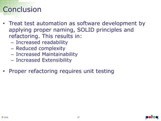 27© 2016
Conclusion
• Treat test automation as software development by
applying proper naming, SOLID principles and
refactoring. This results in:
– Increased readability
– Reduced complexity
– Increased Maintainability
– Increased Extensibility
• Proper refactoring requires unit testing
 