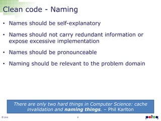 6© 2016
Clean code - Naming
• Names should be self-explanatory
• Names should not carry redundant information or
expose excessive implementation
• Names should be pronounceable
• Naming should be relevant to the problem domain
There are only two hard things in Computer Science: cache
invalidation and naming things. – Phil Karlton
 