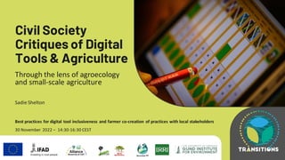 B
Civil Society
Critiques of Digital
Tools & Agriculture
Through the lens of agroecology
and small-scale agriculture
Sadie Shelton
Best practices for digital tool inclusiveness and farmer co-creation of practices with local stakeholders
30 November 2022 – 14:30-16:30 CEST
 