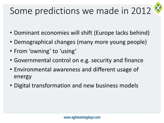 Some predictions we made in 2012
• Dominant economies will shift (Europe lacks behind)
• Demographical changes (many more young people)
• From ‘owning’ to ‘using’
• Governmental control on e.g. security and finance
• Environmental awareness and different usage of
energy
• Digital transformation and new business models
 