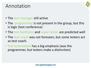 Annotation
• The test manager still active
• The programmer is not present in the group, but this
is logic (test conference)
• The test facilitator and super-tester are predicted well
• The test coach was not foreseen, but some testers act
as test coach.
• Test automation has a big emphasis (was the
programmer, but testers make a distinction)
 