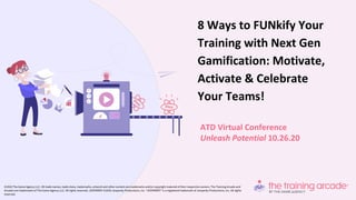 ATD Virtual Conference
Unleash Potential 10.26.20
8 Ways to FUNkify Your
Training with Next Gen
Gamification: Motivate,
Activate & Celebrate
Your Teams!
©2020 The Game Agency LLC. All trade names, trade dress, trademarks, artwork and other content are trademarks and/or copyright material of their respective owners. The Training Arcade and
Arcades are trademarks of The Game Agency LLC. All rights reserved. JEOPARDY! ©2020 Jeopardy Productions, Inc. “JEOPARDY!” is a registered trademark of Jeopardy Productions, Inc. All rights
reserved.
 