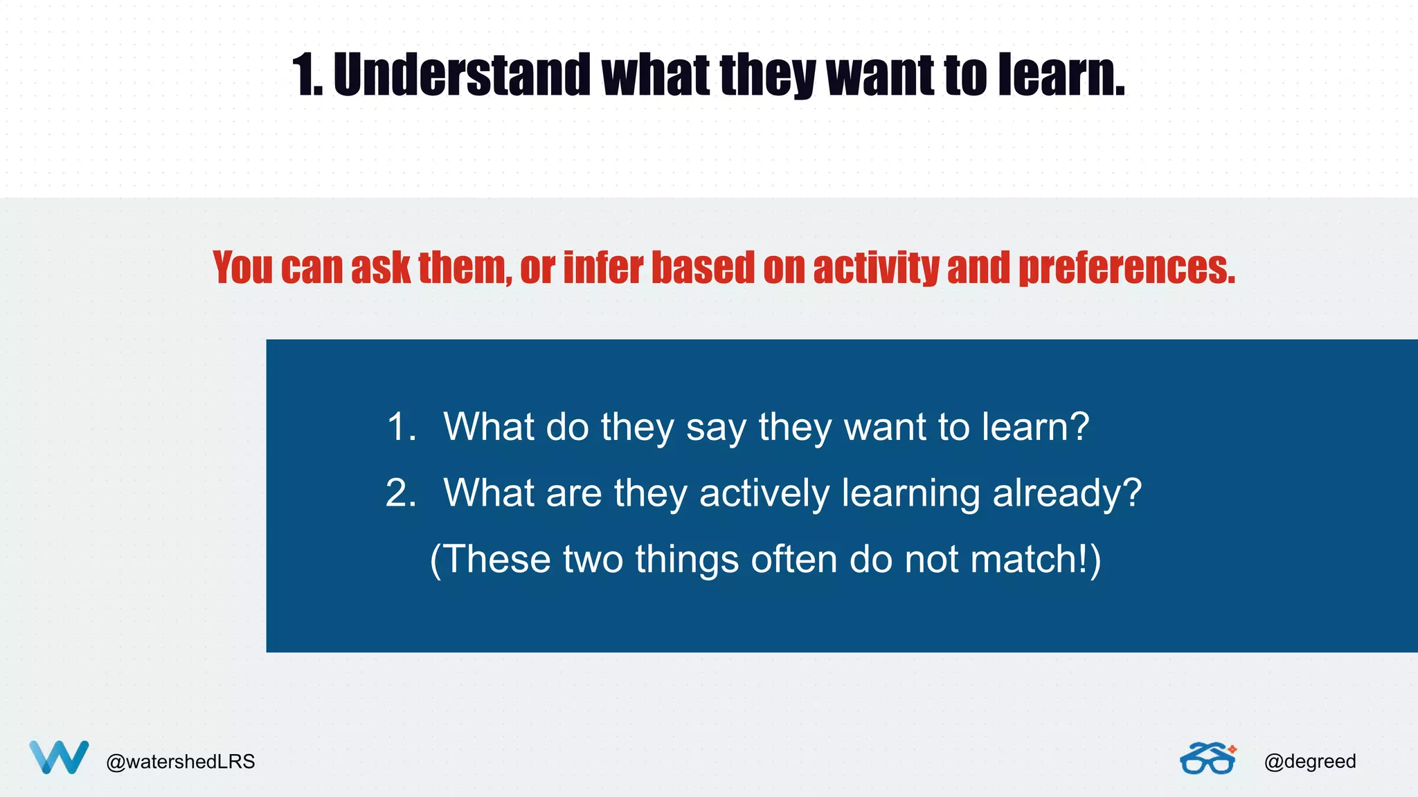 @watershedLRS @degreed
1. Understand what they want to learn.
You can ask them, or infer based on activity and preferences.
1. What do they say they want to learn?
2. What are they actively learning already?
(These two things often do not match!)
 