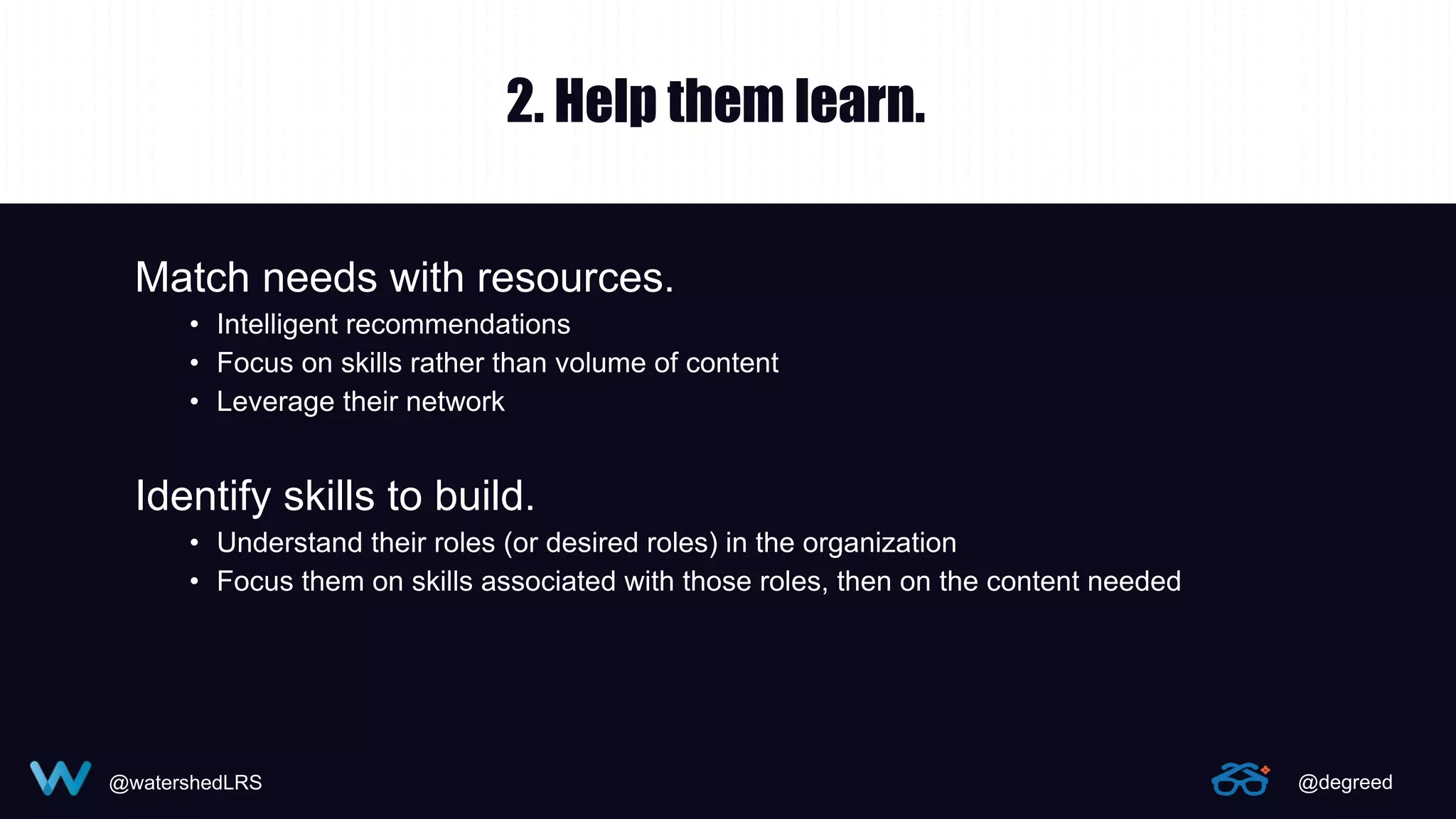 @watershedLRS @degreed
2. Help them learn.
Match needs with resources.
• Intelligent recommendations
• Focus on skills rather than volume of content
• Leverage their network
Identify skills to build.
• Understand their roles (or desired roles) in the organization
• Focus them on skills associated with those roles, then on the content needed
 