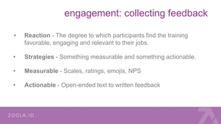 engagement: collecting feedback
• Reaction - The degree to which participants find the training
favorable, engaging and relevant to their jobs.
• Strategies - Something measurable and something actionable.
• Measurable - Scales, ratings, emojis, NPS
• Actionable - Open-ended text to written feedback
 