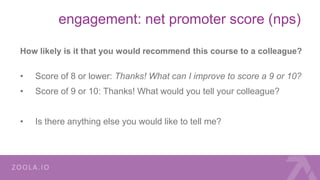 engagement: net promoter score (nps)
How likely is it that you would recommend this course to a colleague?
• Score of 8 or lower: Thanks! What can I improve to score a 9 or 10?
• Score of 9 or 10: Thanks! What would you tell your colleague?
• Is there anything else you would like to tell me?
 