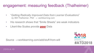 engagement: measuring feedback (Thalheimer)
• “Getting Radically Improved Data from Learner Evaluations”
by Will Thalheimer, PhD  worklearning.com
• His research shows that “Smile Sheets” are weak indicators
• Likert-like Scales provide poor Data
Source  worklearning.com/add/stuff-from-will
#ATD2018
 