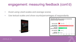 engagement: measuring feedback (cont’d)
• Avoid using Likert-scales and average scores
• Use textual scales and show counts/percentages of respondents
 