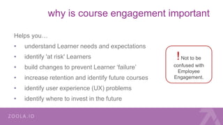 why is course engagement important
Helps you…
• understand Learner needs and expectations
• identify 'at risk' Learners
• build changes to prevent Learner ‘failure’
• increase retention and identify future courses
• identify user experience (UX) problems
• identify where to invest in the future
!Not to be
confused with
Employee
Engagement.
 