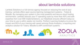 about lambda solutions
Lambda Solutions is a full service agency focused on reducing the cost of your
training. Lambda offers open source learning management systems - Totara &
Moodle. By managing your system in the most powerful and secure cloud hosting
environment, Lambda reduces your IT operating costs by more than 40% and with
expertise from over 600 implementations, our HelpDesk ensures efficient setup so
your time to use is within weeks not months. Perform Learning Analytics to prove the
impact and ROI of your training with award winning Zoola Analytics, a reporting and
analytics solution for Totara, Moodle & xAPI conformant systems.
 